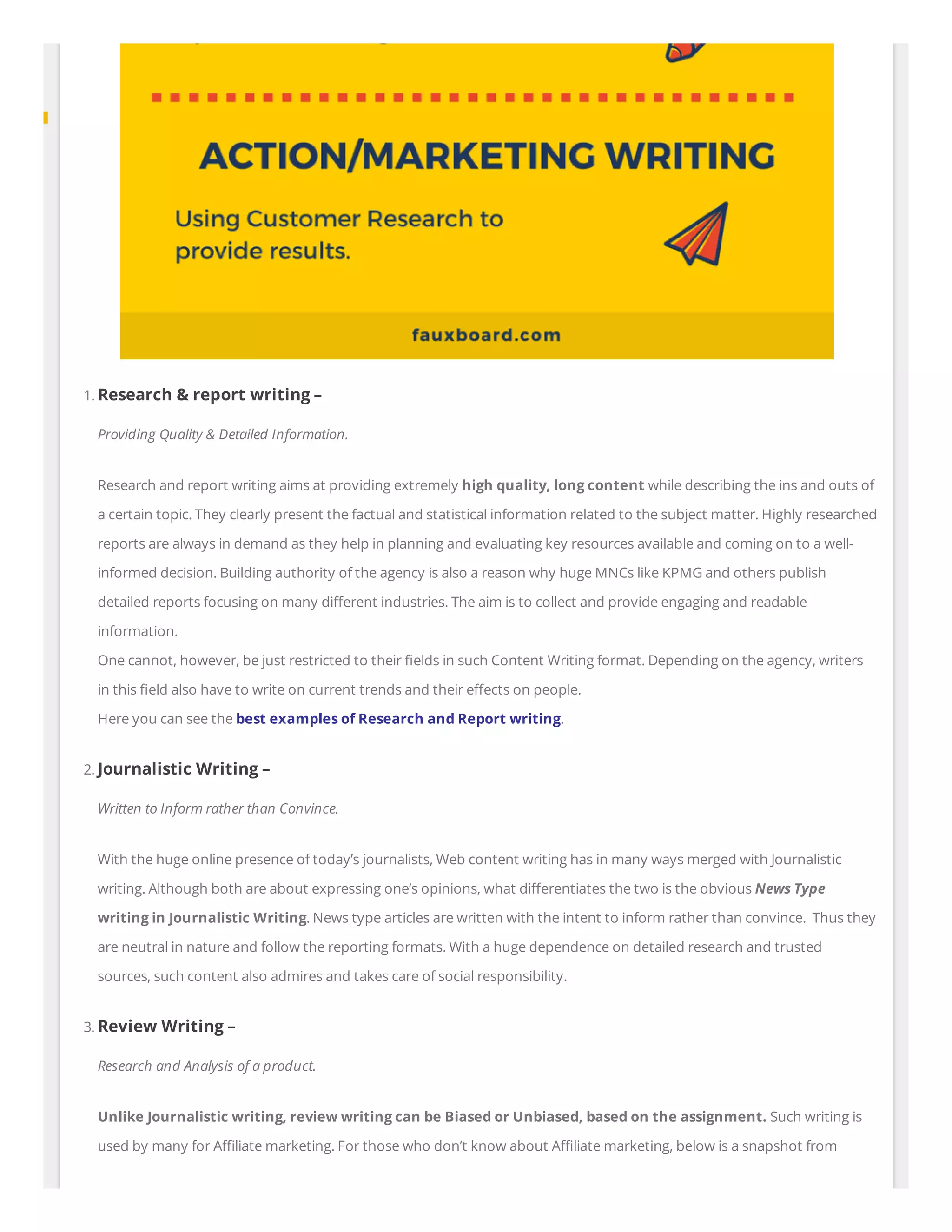 1. Research & report writing –
Providing Quality & Detailed Information.
Research and report writing aims at providing extremely high quality, long content while describing the ins and outs of
a certain topic. They clearly present the factual and statistical information related to the subject matter. Highly researched
reports are always in demand as they help in planning and evaluating key resources available and coming on to a well-
informed decision. Building authority of the agency is also a reason why huge MNCs like KPMG and others publish
detailed reports focusing on many di erent industries. The aim is to collect and provide engaging and readable
information.
One cannot, however, be just restricted to their elds in such Content Writing format. Depending on the agency, writers
in this eld also have to write on current trends and their e ects on people.
Here you can see the best examples of Research and Report writing.
2. Journalistic Writing –
Written to Inform rather than Convince.
With the huge online presence of today’s journalists, Web content writing has in many ways merged with Journalistic
writing. Although both are about expressing one’s opinions, what di erentiates the two is the obvious News Type
writing in Journalistic Writing. News type articles are written with the intent to inform rather than convince.  Thus they
are neutral in nature and follow the reporting formats. With a huge dependence on detailed research and trusted
sources, such content also admires and takes care of social responsibility.
3. Review Writing –
Research and Analysis of a product.
Unlike Journalistic writing, review writing can be Biased or Unbiased, based on the assignment. Such writing is
used by many for A liate marketing. For those who don’t know about A liate marketing, below is a snapshot from
 