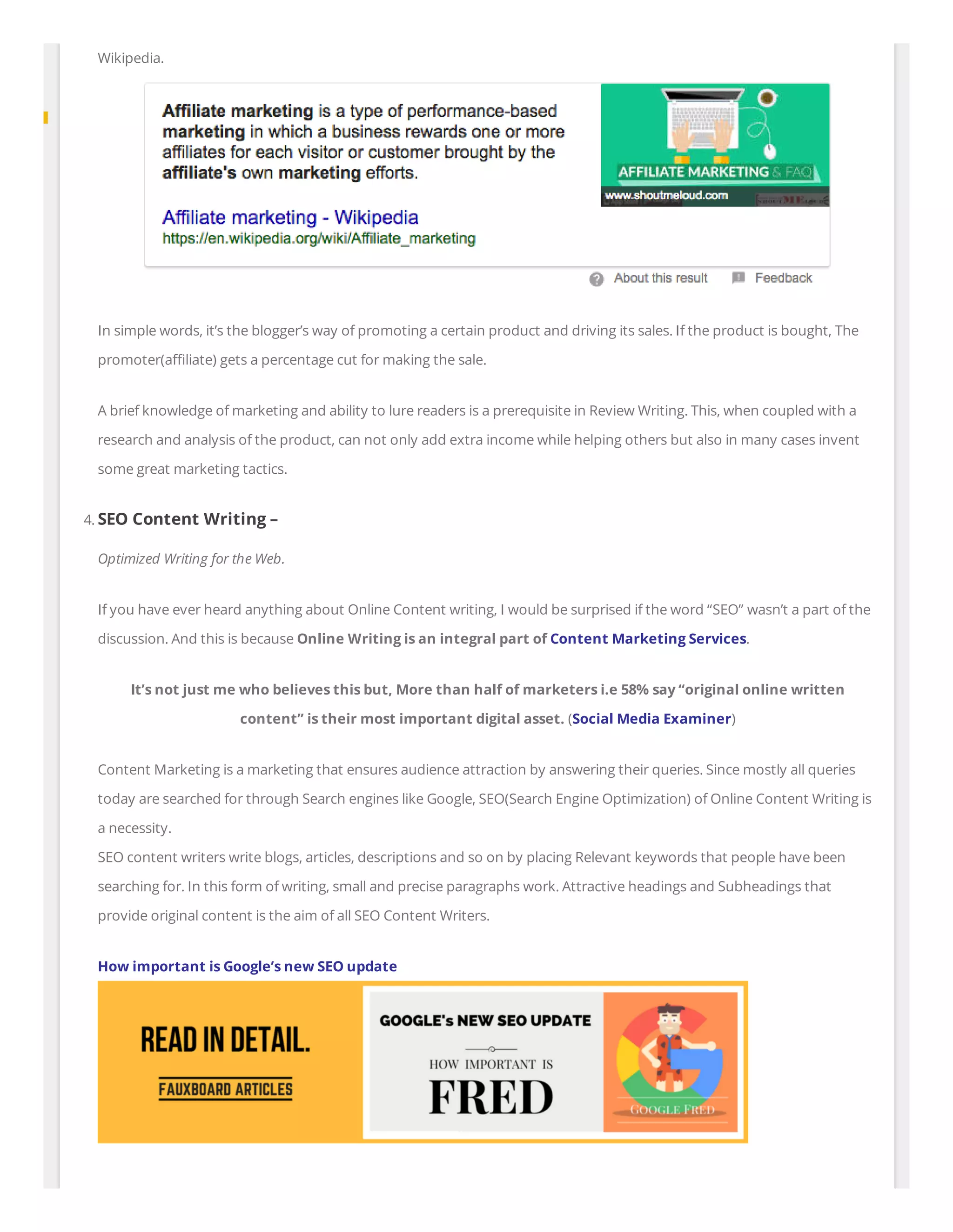 Wikipedia.
In simple words, it’s the blogger’s way of promoting a certain product and driving its sales. If the product is bought, The
promoter(a liate) gets a percentage cut for making the sale.
A brief knowledge of marketing and ability to lure readers is a prerequisite in Review Writing. This, when coupled with a
research and analysis of the product, can not only add extra income while helping others but also in many cases invent
some great marketing tactics.
4. SEO Content Writing –
Optimized Writing for the Web.
If you have ever heard anything about Online Content writing, I would be surprised if the word “SEO” wasn’t a part of the
discussion. And this is because Online Writing is an integral part of Content Marketing Services.
It’s not just me who believes this but, More than half of marketers i.e 58% say “original online written
content” is their most important digital asset. (Social Media Examiner)
Content Marketing is a marketing that ensures audience attraction by answering their queries. Since mostly all queries
today are searched for through Search engines like Google, SEO(Search Engine Optimization) of Online Content Writing is
a necessity.
SEO content writers write blogs, articles, descriptions and so on by placing Relevant keywords that people have been
searching for. In this form of writing, small and precise paragraphs work. Attractive headings and Subheadings that
provide original content is the aim of all SEO Content Writers.
How important is Google’s new SEO update
 