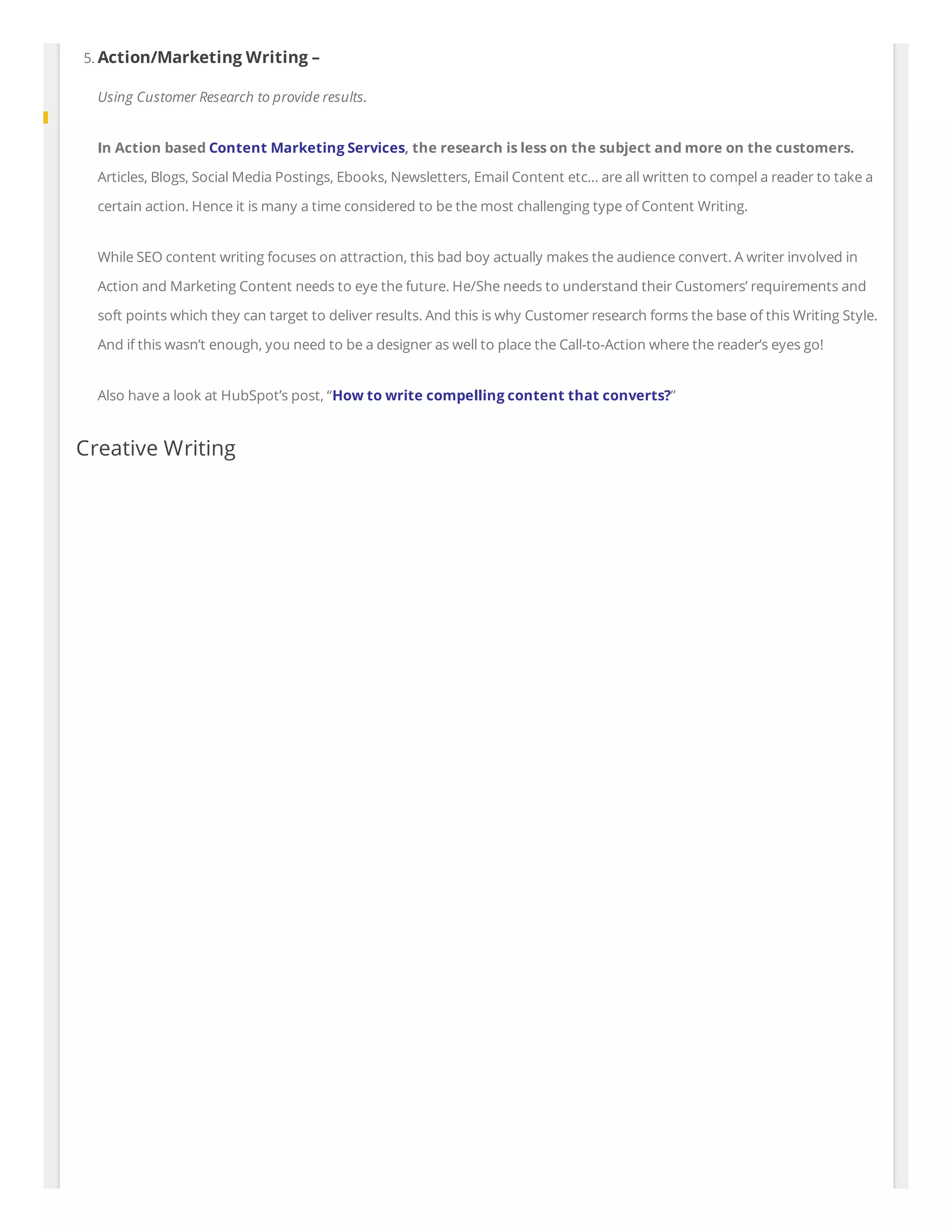 5. Action/Marketing Writing –
Using Customer Research to provide results.
In Action based Content Marketing Services, the research is less on the subject and more on the customers.
Articles, Blogs, Social Media Postings, Ebooks, Newsletters, Email Content etc… are all written to compel a reader to take a
certain action. Hence it is many a time considered to be the most challenging type of Content Writing.
While SEO content writing focuses on attraction, this bad boy actually makes the audience convert. A writer involved in
Action and Marketing Content needs to eye the future. He/She needs to understand their Customers’ requirements and
soft points which they can target to deliver results. And this is why Customer research forms the base of this Writing Style.
And if this wasn’t enough, you need to be a designer as well to place the Call-to-Action where the reader’s eyes go!
Also have a look at HubSpot’s post, “How to write compelling content that converts?”
Creative Writing
 