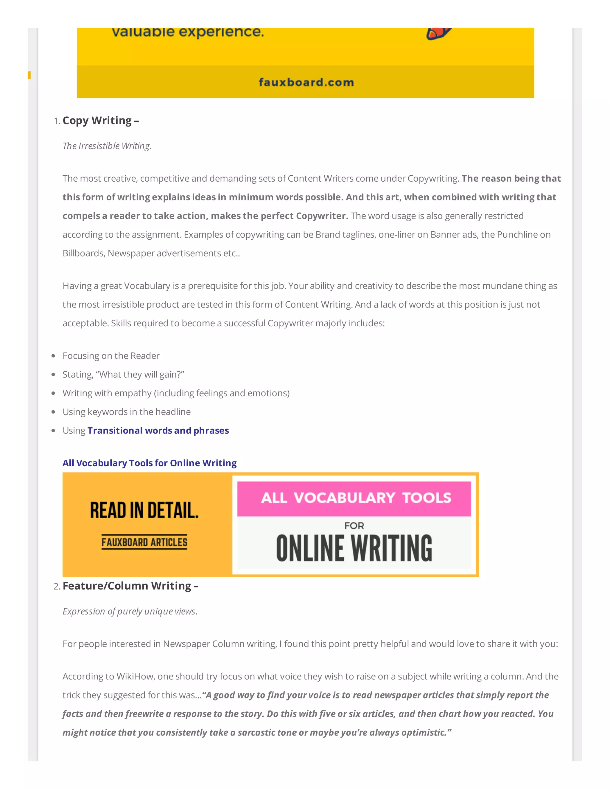 1. Copy Writing –
The Irresistible Writing.
The most creative, competitive and demanding sets of Content Writers come under Copywriting. The reason being that
this form of writing explains ideas in minimum words possible. And this art, when combined with writing that
compels a reader to take action, makes the perfect Copywriter. The word usage is also generally restricted
according to the assignment. Examples of copywriting can be Brand taglines, one-liner on Banner ads, the Punchline on
Billboards, Newspaper advertisements etc..
Having a great Vocabulary is a prerequisite for this job. Your ability and creativity to describe the most mundane thing as
the most irresistible product are tested in this form of Content Writing. And a lack of words at this position is just not
acceptable. Skills required to become a successful Copywriter majorly includes:
Focusing on the Reader
Stating, “What they will gain?”
Writing with empathy (including feelings and emotions)
Using keywords in the headline
Using Transitional words and phrases
All Vocabulary Tools for Online Writing
2. Feature/Column Writing –
Expression of purely unique views.
For people interested in Newspaper Column writing, I found this point pretty helpful and would love to share it with you:
According to WikiHow, one should try focus on what voice they wish to raise on a subject while writing a column. And the
trick they suggested for this was…“A good way to nd your voice is to read newspaper articles that simply report the
facts and then freewrite a response to the story. Do this with ve or six articles, and then chart how you reacted. You
might notice that you consistently take a sarcastic tone or maybe you’re always optimistic.”
 