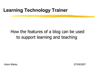 Learning Technology Trainer How the features of a blog can be used to support learning and teaching   Adam Bailey 27/09/2007 