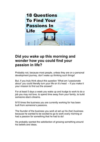 Did you wake up this morning and
wonder how you could find your
passion in life?
Probably not, because most people, unless they are on a personal
development journey, don’t wake up thinking such things!
But, if you truly think about this question ‘What am I passionate
about’ you could literally turn your life on it’s head – if you make it
your mission to find out the answer!
For at least 5 days a week you wake up and trudge to work to do a
job you may not love, to spend time away from your family, to build
someone else’s dreams.
9/10 times the business you are currently working for has been
built from someone’s passions.
The founder of the business you work at set up his (her) business
because he wanted to be excited to go to work every morning or
had a passion for something that he had to do!
He probably wanted the satisfaction of growing something around
his beliefs and ideas.
 