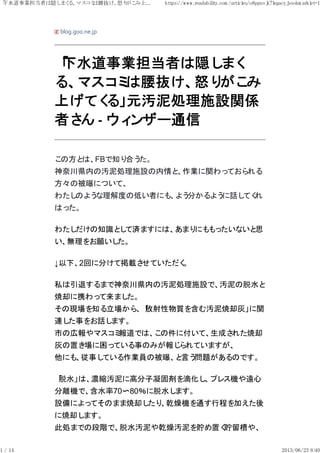blog.goo.ne.jp
「下水道事業担当者は隠しまく
る、マスコミは腰抜け、怒りがこみ
上げてくる」元汚泥処理施設関係
者さん ‐ ウィンザー通信
この方とは、FBで知り合うた。
神奈川県内の汚泥処理施設の内情と、作業に関わっておられる
方々の被曝について、
わたしのような理解度の低い者にも、よう分かるように話してくれ
はった。
わたしだけの知識として済ますには、あまりにももったいないと思
い、無理をお願いした。
↓以下、2回に分けて掲載させていただく。
私は引退するまで神奈川県内の汚泥処理施設で、汚泥の脱水と
焼却に携わって来ました。
その現場を知る立場から、「放射性物質を含む汚泥焼却灰」に関
連した事をお話します。
市の広報やマスコミ報道では、この件に付いて、生成された焼却
灰の置き場に困っている事のみが報じられていますが、
他にも、従事している作業員の被曝、と言う問題があるのです。
「脱水」は、濃縮汚泥に高分子凝固剤を滴化し、プレス機や遠心
分離機で、含水率70〜80％に脱水します。
設備によってそのまま焼却したり、乾燥機を通す行程を加えた後
に焼却します。
此処までの段階で、脱水汚泥や乾燥汚泥を貯め置く貯留槽や、
「下水道事業担当者は隠しまくる、マスコミは腰抜け、怒りがこみ上... https://www.readability.com /articles/o8ppnvjk?legacy_bookm arklet=1
1 / 14 2013/06/23 8:40
 