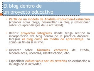 El blog dentro de
un proyecto educativo
   Partir de un modelo de Análisis-Producción-Evaluación
    (conocer otros blogs, desarrollar un blog y reflexionar
    sobre los aprendizajes de la actividad).

   Definir proyectos integrales donde tenga sentido la
    incorporación del blog dentro de la práctica docente.
    Integrar el blog como un medio de aprendizaje, no
    como un fin en sí mismo.

   Orientar sobre fórmulas correctas de              citado,
    hiperenlaces, licencias, identificación, etc.

   Especificar cuáles van a ser los criterios de evaluación a
    lo largo de la actividad.
 