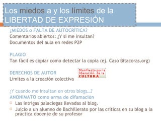 Los miedos a y los límites de la
LIBERTAD DE EXPRESIÓN
 ¿MIEDOS o FALTA DE AUTOCRÍTICA?
 Comentarios abiertos: ¿Y si me insultan?
 Documentos del aula en redes P2P

 PLAGIO
 Tan fácil es copiar como detectar la copia (ej. Caso Bitacoras.org)

 DERECHOS DE AUTOR
 Límites a la creación colectiva

 ¿Y cuando me insultan en otros blogs…?
 ANONIMATO como arma de difamación
  Las intrigas palaciegas llevadas al blog.

  Juicio a un alumno de Bachillerato por las críticas en su blog a la
    práctica docente de su profesor
 