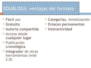 EDUBLOGS: ventajas del formato

   Fácil uso                Categorías, tematización
   Gratuito                 Enlaces permanentes
   Autoría compartida       Interactividad
   Acceso desde
    cualquier lugar
   Publicación
    cronológica
   Integrador de otras
    herramientas (web
    2.0)
 