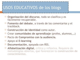USOS EDUCATIVOS de los blogs
   Organización del discurso, todo se clasifica y es
    fácilmente recuperable.
   Fomento del debate, a través de los comentarios y el
    trackback.
   Construcción de identidad como autor.
   Crear comunidades de aprendizaje (profes, alumnos,…)
   Pacto de Compromiso con la audiencia.
   Apoyo al E-learning
   Documentación, apoyada con RSS.
   Alfabetización digital, crítica y reflexiva. Requiere de
    metodologías abiertas, que favorezcan la construcción de
    conocimientos.
 