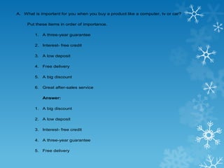 A. What is important for you when you buy a product like a computer, tv or car?
Put these items in order of importance.
1. A three-year guarantee
2. Interest- free credit
3. A low deposit
4. Free delivery
5. A big discount
6. Great after-sales service
Answer:
1. A big discount
2. A low deposit
3. Interest- free credit
4. A three-year guarantee
5. Free delivery
 