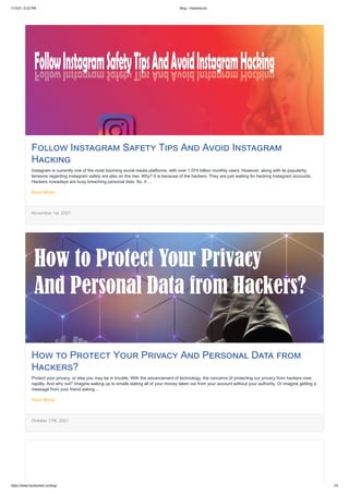 11/3/21, 5:22 PM Blog - HackersList
https://www.hackerslist.co/blog/ 1/5
Follow Instagram Safety Tips And Avoid Instagram
Hacking
Instagram is currently one of the most booming social media platforms, with over 1.074 billion monthly users. However, along with its popularity,
tensions regarding Instagram safety are also on the rise. Why? It is because of the hackers. They are just waiting for hacking Instagram accounts.
Hackers nowadays are busy breaching personal data. So, it …
Read More..
November 1st, 2021
How to Protect Your Privacy And Personal Data from
Hackers?
Protect your privacy, or else you may be in trouble. With the advancement of technology, the concerns of protecting our privacy from hackers rose
rapidly. And why not? Imagine waking up to emails stating all of your money taken out from your account without your authority. Or imagine getting a
message from your friend asking …
Read More..
October 17th, 2021
 