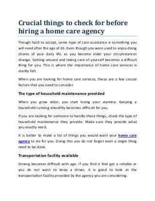 Crucial things to check for before
hiring a home care agency
Though hard to accept, some type of care assistance is something you
will need after the age of 65. Even though you were used to enjoy doing
chores of your daily life, as you become older your circumstances
change. Getting around and taking care of yourself becomes a difficult
thing for you. This is where the importance of home care services is
starkly felt.
When you are looking for home care services, these are a few crucial
factors that you need to consider.
The type of household maintenance provided
When you grow older, you start losing your stamina. Keeping a
household running smoothly becomes difficult for you.
If you are looking for someone to handle these things, check the type of
household maintenance they provide. Make sure they provide what
you exactly need.
It is better to make a list of things you would want your home care
agency to do for you. Doing this you do not forget even a single thing
need to be done.
Transportation facility available
Driving becomes difficult with age. If you find it find get a reliable or
you do not want to keep a driver, it is good to look at the
transportation facility provided by the agency you are considering.
 