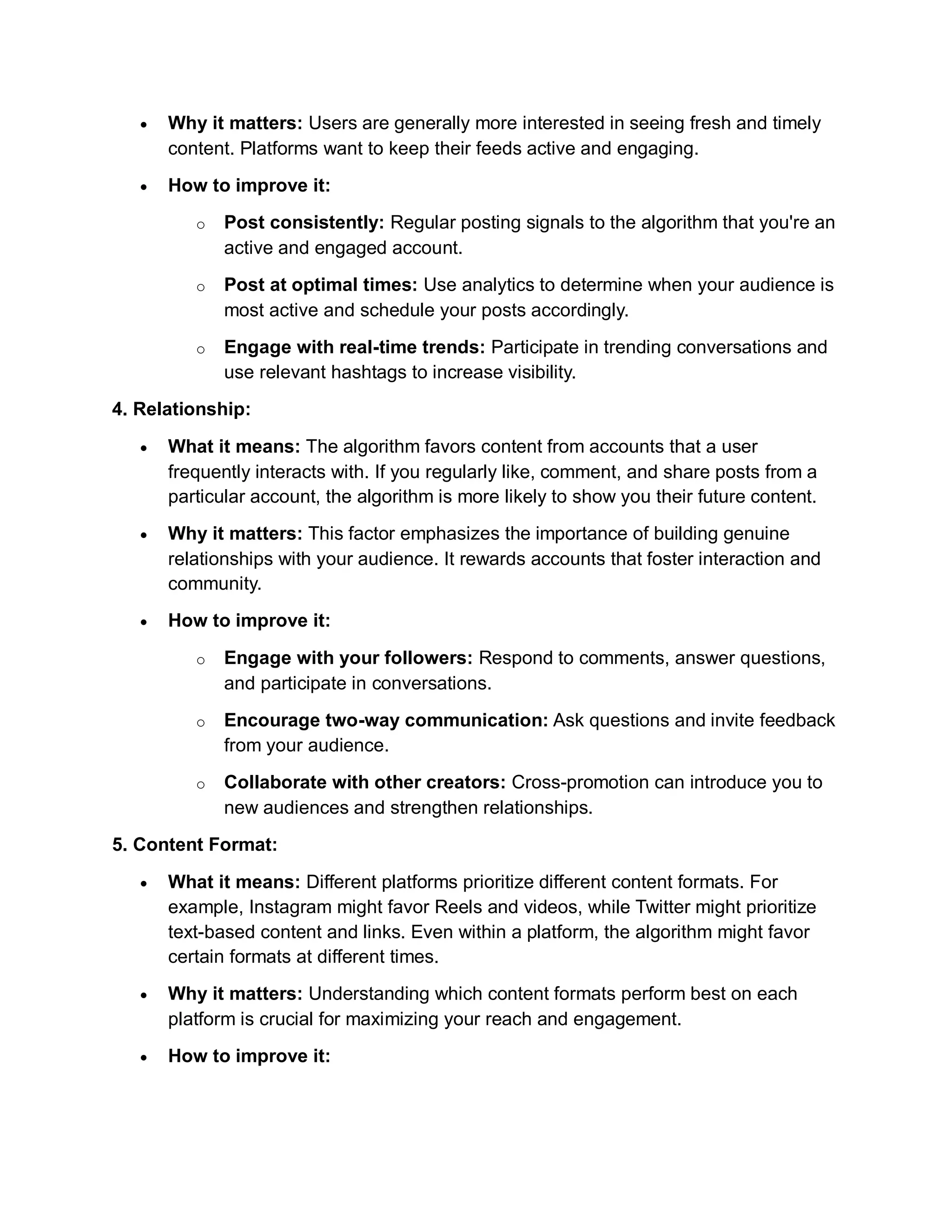  Why it matters: Users are generally more interested in seeing fresh and timely
content. Platforms want to keep their feeds active and engaging.
 How to improve it:
o Post consistently: Regular posting signals to the algorithm that you're an
active and engaged account.
o Post at optimal times: Use analytics to determine when your audience is
most active and schedule your posts accordingly.
o Engage with real-time trends: Participate in trending conversations and
use relevant hashtags to increase visibility.
4. Relationship:
 What it means: The algorithm favors content from accounts that a user
frequently interacts with. If you regularly like, comment, and share posts from a
particular account, the algorithm is more likely to show you their future content.
 Why it matters: This factor emphasizes the importance of building genuine
relationships with your audience. It rewards accounts that foster interaction and
community.
 How to improve it:
o Engage with your followers: Respond to comments, answer questions,
and participate in conversations.
o Encourage two-way communication: Ask questions and invite feedback
from your audience.
o Collaborate with other creators: Cross-promotion can introduce you to
new audiences and strengthen relationships.
5. Content Format:
 What it means: Different platforms prioritize different content formats. For
example, Instagram might favor Reels and videos, while Twitter might prioritize
text-based content and links. Even within a platform, the algorithm might favor
certain formats at different times.
 Why it matters: Understanding which content formats perform best on each
platform is crucial for maximizing your reach and engagement.
 How to improve it:
 