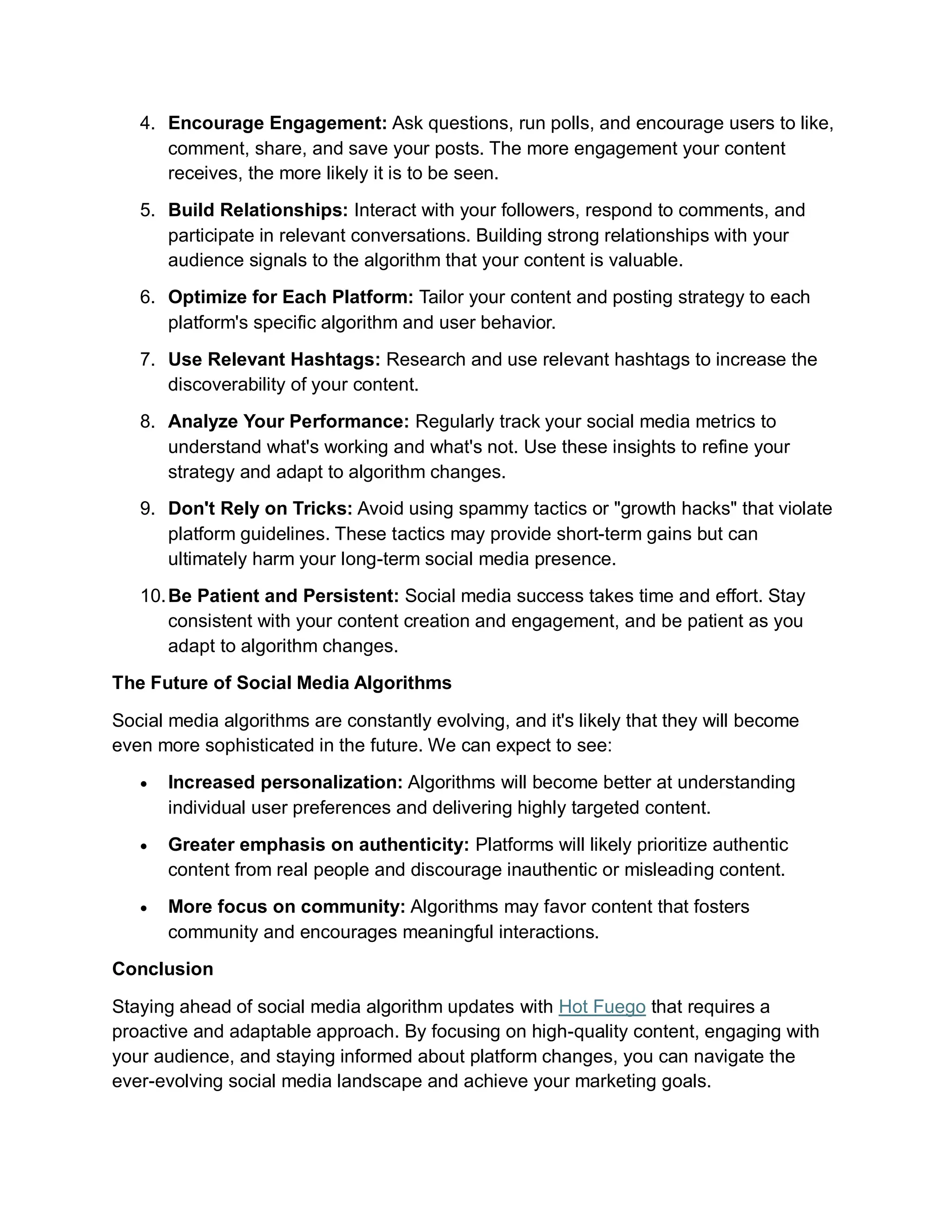 4. Encourage Engagement: Ask questions, run polls, and encourage users to like,
comment, share, and save your posts. The more engagement your content
receives, the more likely it is to be seen.
5. Build Relationships: Interact with your followers, respond to comments, and
participate in relevant conversations. Building strong relationships with your
audience signals to the algorithm that your content is valuable.
6. Optimize for Each Platform: Tailor your content and posting strategy to each
platform's specific algorithm and user behavior.
7. Use Relevant Hashtags: Research and use relevant hashtags to increase the
discoverability of your content.
8. Analyze Your Performance: Regularly track your social media metrics to
understand what's working and what's not. Use these insights to refine your
strategy and adapt to algorithm changes.
9. Don't Rely on Tricks: Avoid using spammy tactics or "growth hacks" that violate
platform guidelines. These tactics may provide short-term gains but can
ultimately harm your long-term social media presence.
10.Be Patient and Persistent: Social media success takes time and effort. Stay
consistent with your content creation and engagement, and be patient as you
adapt to algorithm changes.
The Future of Social Media Algorithms
Social media algorithms are constantly evolving, and it's likely that they will become
even more sophisticated in the future. We can expect to see:
 Increased personalization: Algorithms will become better at understanding
individual user preferences and delivering highly targeted content.
 Greater emphasis on authenticity: Platforms will likely prioritize authentic
content from real people and discourage inauthentic or misleading content.
 More focus on community: Algorithms may favor content that fosters
community and encourages meaningful interactions.
Conclusion
Staying ahead of social media algorithm updates with Hot Fuego that requires a
proactive and adaptable approach. By focusing on high-quality content, engaging with
your audience, and staying informed about platform changes, you can navigate the
ever-evolving social media landscape and achieve your marketing goals.
 