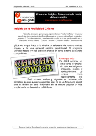 Insights de la Publicidad Chicha                                        Lima, Septiembre de 2010




                                   Consumer Insights: Desnudando la mente
                                              del consumidor
                                             www.consumer-insights.com.pe




Insights de la Publicidad Chicha
             “Resulta, de nuevo, que eso que algunos llaman “cultura chicha” no es una
       manifestación coyuntural sino la epidermis de un proceso cultural más profundo y
      profuso. El Peru ha cambiado y aun la nación criolla, o lo que queda de ella, no es
        consciente de este cambio” (Sandro Venturo – Olvídense de una Cultura Chicha)

¿Qué es lo que hace a lo chicha un referente de nuestra cultura
popular y de una especial estética publicitaria? El programa
Mercado Negro TV nos pidió un análisis en torno al tema que ahora
compartimos.

                                          Antes que todo
                                          Es difícil abordar un
                                           tema como lo “chicha”
                                            sin caer en estigmas,
                                            prejuicios, rótulos y
                                             reduccionismo. Lo
                                             chicha          como
                                             representante     del
              Perú urbano, andino y migrante es bastante más
complejo. Lo que queremos abordar aquí no es un fenómeno social,
sino el reflejo de este fenómeno en la cultura popular y más
propiamente en la estética publicitaria.




        Consumer Insights: Desnudando la mente del consumidor www.consumer-insights.com.pe
 