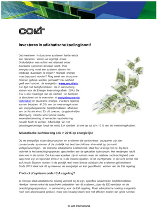 © Colt International
Investeren in adiabatische koelingloont!
Dat investeren in duurzame systemen harde valuta
kan opleveren, wisten we eigenlijk al wel.
Onduidelijker was echter wat allemaal onder
duurzame systemen verstaan wordt. Hoe
energiezuinig moet een systeem zijn om het
predicaat duurzaam te krijgen? Hoeveel energie
moet bespaard worden? Mag enkel van duurzame
bronnen gebruik worden gemaakt? De overheid
geeft een handvat: de energielijst www.rvo.nl/eia.
Een lijst met bedrijfsmiddelen die in aanmerking
komen voor de Energie Investeringsaftrek (EIA). De
EIA is een maatregel van de overheid om bedrijven
te stimuleren om te investeren in energiebesparende
technieken en duurzame energie. Via deze regeling
kunnen bedrijven 41,5% van de investeringskosten
van energiebesparende bedrijfsmiddelen aftrekken
van de fiscale winst. En dit bovenop de gebruikelijke
afschrijving. Directe winst omdat minder
inkomstenbelasting of vennootschapsbelasting
betaald hoeft te worden. Afhankelijk van het
belastingpercentage loopt het netto EIA voordeel al snel op tot zo’n 10 % van de investeringskosten.
Adiabatische luchtkoeling ook in 2015 op energielijst
Op de energielijst staan die producten en systemen die aantoonbaar duurzamer zijn dan
conventionele systemen of die duidelijk het best beschikbare alternatief op de markt
vertegenwoordigen. De indirecte adiabatische koeltechniek staat hier al enige tijd op. Bij deze
techniek is het bevochtigingsproces gescheiden van de gekoelde luchtstroom. Het verdampte vocht
komt niet in de ruimte. Dat kan een voordeel zijn in ruimten waar de relatieve luchtvochtigheid zeer
laag moet zijn en bijzonder kritisch is. In de meeste gevallen is het vochtgehalte in de lucht echter niet
zó kritisch. Daarom worden in de praktijk veel meer directe adiabatische systemen geïnstalleerd.
Sinds 2013 staat ook dit systeem op de energielijst en kan geprofiteerd worden van de EIA regeling.
Product of systeem onder EIA regeling?
In principe staat adiabatische koeling vermeld bij de zgn. specifiek omschreven bedrijfsmiddelen.
Hierdoor komen enkel de specifieke onderdelen van dit systeem, zoals de EC-ventilator en de
bevochtigingsapparatuur, in aanmerking voor de EIA regeling. Maar adiabatische koeling is eigenlijk
nooit een alleenstaand product, maar een totaalsysteem voor het efficiënt koelen van grote ruimten
 