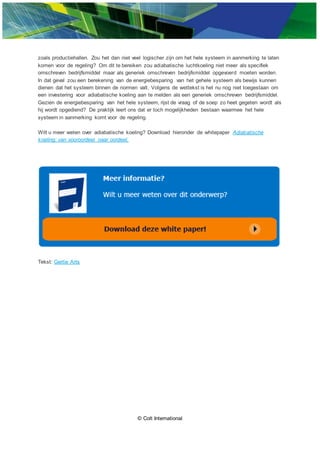 © Colt International
zoals productiehallen. Zou het dan niet veel logischer zijn om het hele systeem in aanmerking te laten
komen voor de regeling? Om dit te bereiken zou adiabatische luchtkoeling niet meer als specifiek
omschreven bedrijfsmiddel maar als generiek omschreven bedrijfsmiddel opgevoerd moeten worden.
In dat geval zou een berekening van de energiebesparing van het gehele systeem als bewijs kunnen
dienen dat het systeem binnen de normen valt. Volgens de wettekst is het nu nog niet toegestaan om
een investering voor adiabatische koeling aan te melden als een generiek omschreven bedrijfsmiddel.
Gezien de energiebesparing van het hele systeem, rijst de vraag of de soep zo heet gegeten wordt als
hij wordt opgediend? De praktijk leert ons dat er toch mogelijkheden bestaan waarmee het hele
systeem in aanmerking komt voor de regeling.
Wilt u meer weten over adiabatische koeling? Download hieronder de whitepaper Adiabatische
koeling: van vooroordeel naar oordeel.
Tekst: Gertie Arts
 