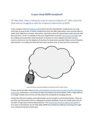 Is your cloud GDPR compliant?
25th
May 2018, Friday is nothing less scary for many as Friday the 13th
. Well, at least for
those who are struggling to meet the compliance requirements of GDPR.
It was revealed in the RSA Conference 2018 that 97 percent of worldwide IT professionals are using
some type of cloud service. It further revealed that more than 80% organizations store sensitive data on
public cloud. Right from customer information, information about IPs, network pass cards, personal staff
data and more – all of it is available on the cloud. Organizations trust their cloud service providers and
are unlikely to decrease their cloud investment in the years to come. Malware and other security
concerns continue to mar the adoption of cloud but if a cloud service provider follows some of industry’s
best practices, it is unlikely that they will have a dire situation as far as cloud security is concerned.
https://cdn.pixabay.com/photo/2018/02/11/23/45/cloud-3147119_960_720.png
If cloud service providers follow DevOps and DevSecOps can help reduce the data breaches and improve
code quality. Automation is also known to reduce the exploits and vulnerabilities. With a single platform
to manage multiple cloud services can help reduce the complexity of managing security.
It looks like that just encryption and authentication are not enough to control data breaches. These are
just basic security practices that are inadequate to protect workloads. As we are already aware that EU
has taken a huge step to enforce data protection. The General Data Protection Agreement (GDPR) is
EU’s move in the direction. On 25th
May 2018, GDPR tenet will become effective and will give the right
to an individual to protect his/her data.
 