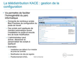 La télédistribution KACE : gestion de la configurationVa permettre de faciliter l’homogénéité du parc informatiqueComporte de nombreux scripts Best Practises de configuration du poste de travailCes scripts sont appliqués de manière automatique durant l’installation du poste et ensuite lors de toute modificationL’administrateur peut activer, désactiver et personnaliser les scripts à appliquerExemples :Installation par défaut d’un module de prise de contrôleModification de clés de registrePositionnement d’ACL