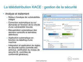 La télédistribution KACE : gestion de la sécuritéAnalyse et traitementMoteur d’analyse de vulnérabilités intégréCorrection automatique ou sur demande en fonction de la criticité d’une vulnérabilité trouvéeRécupération automatique des derniers correctifs et dernières définitionsApplication automatique en fonction du labelling d’une machineIntégration et application de règles de sécurité autres (contrôle des antivirus, vérification du niveau de sécurité IE, contrôles de conformité généraux)