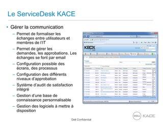 Le ServiceDesk KACEGérer la communicationPermet de formaliser les échanges entre utilisateurs et membres de l’ITPermet de gérer les demandes, les approbations. Les échanges se font par emailConfiguration possible des écrans, des processusConfiguration des différents niveaux d’approbationSystème d’audit de satisfaction intégréGestion d’une base de connaissancepersonnalisableGestion des logiciels à mettre à disposition