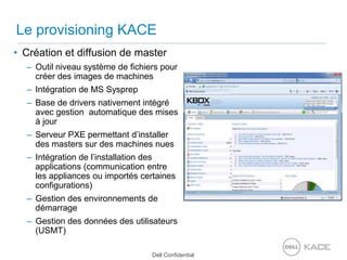 Le provisioning KACECréation et diffusion de masterOutil niveau système de fichiers pour créer des images de machinesIntégration de MS SysprepBase de drivers nativement intégré avec gestion  automatique des mises à jourServeur PXE permettant d’installer des masters sur des machines nuesIntégration de l’installation des applications (communication entre les appliances ou importés certaines configurations)Gestion des environnements de démarrageGestion des données des utilisateurs (USMT)
