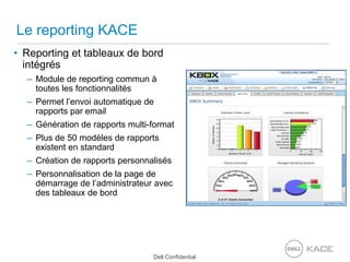Le reporting KACEReporting et tableaux de bord intégrésModule de reporting commun à toutes les fonctionnalitésPermet l’envoi automatique de rapports par emailGénération de rapports multi-formatPlus de 50 modèles de rapports existent en standardCréation de rapports personnalisésPersonnalisation de la page de démarrage de l’administrateur avec des tableaux de bord