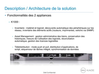Description / Architecture de la solutionFonctionnalités des 2 appliancesK1000 : Inventaire : matériel et logiciel, découverte automatique des périphériques sur les réseau, inventaire des éléments actifs (routeurs, imprimantes, switchs via SNMP) Asset Management : gestion administrative des biens, conservation des historiques, mesure de l’utilisation des logiciels, réconciliation automatique, gestion des licences logiciellesTélédistribution : mode push et pull, distribution d’applications, de script, séquenceur de tâches intégré, synchronisation de données