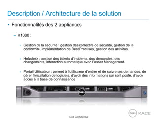 Description / Architecture de la solutionFonctionnalités des 2 appliancesK1000 : Gestion de la sécurité : gestion des correctifs de sécurité, gestion de la conformité, implémentation de Best Practises, gestion des antivirusHelpdesk : gestion des tickets d’incidents, des demandes, des changements, interaction automatique avec l’Asset Management.Portail Utilisateur : permet à l’utilisateur d’entrer et de suivre ses demandes, de gérer l’installation de logiciels, d’avoir des informations sur sont poste, d’avoir accès à la base de connaissance
