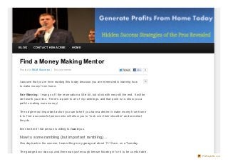 BLOG       CONTACT KEN ACREE              HOME




Find a Money Making Mentor
Posted In MLM Success | No comments                                                Twe e t    Like   0




I assume that you’re here reading this today because you are interested in learning how
to make money f rom home.

Fair Warning: I may go of f the reservation a little bit, but stick with me until the end. It will be
well worth your time. T here’s a point to all of my ramblings, and that point is to show you a
path to making more money!

T he single most important action you can take if you have a desire to make money f rom home
is to f ind a successf ul person who will allow you to “look over their shoulder” and see what
they do.

Even better if that person is willing to teach you.

Now to some rambling (but important rambling)…
One day back in the summer, I was sitting in my garage at about 11:15 a.m. on a Tuesday.

T he garage door was up, and there was just enough breeze blowing in f or it to be comf ortable.
                                                                                                         PDFmyURL.com
 
