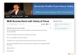 BLOG       CONTACT KEN ACREE             HOME




MLM Success Starts with Clarity of Focus                                                                  Recent Posts
Posted In MLM Success | No comments                                               Twe e t      Like   0     MLM Success Starts with Clarity of
                                                                                                            Focus

Why did you click on this link?                                                                             Find a Money Making Mentor

While you think about that f or a minute, I’m going to tell you a quick story that I believe
you will f ind helpf ul.

Two and a half years ago I was just on the other side of broke.

Down to my last $62, credit cards maxed out.

I started on one of those journeys that you read about in books. See in the movies.

A journey that culminated less than 4 months later with a lucrative income working exclusively
f rom home.

Family vacations.

New Mercedes.


                                                                                                                                                 PDFmyURL.com
 