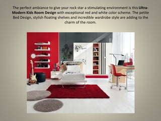 The perfect ambiance to give your rock star a stimulating environment is this Ultra-
Modern Kids Room Design with exceptional red and white color scheme. The petite
Bed Design, stylish floating shelves and incredible wardrobe style are adding to the
charm of the room.
 