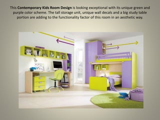 This Contemporary Kids Room Design is looking exceptional with its unique green and
purple color scheme. The tall storage unit, unique wall decals and a big study table
portion are adding to the functionality factor of this room in an aesthetic way.
 