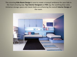 This stunning Kids Room Design is sure to create a tranquil ambiance for your kids in
the most amazing way. Top Interior Designers at FDS say, the soothing blue color,
immense storage space and classic beds are enhancing the overall Interior Design of
the room.
 