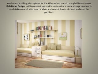 A calm and soothing atmosphere for the kids can be created through this marvelous
Kids Room Design. In this compact room with subtle color scheme storage quotient is
much taken care of with smart shelves and several drawers in beds and even the
partition.
 