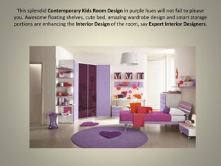 This splendid Contemporary Kids Room Design in purple hues will not fail to please
you. Awesome floating shelves, cute bed, amazing wardrobe design and smart storage
portions are enhancing the Interior Design of the room, say Expert Interior Designers.
 
