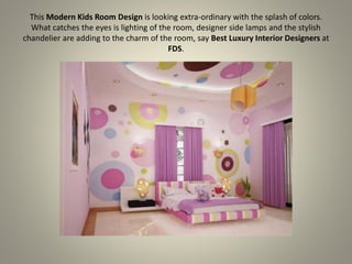 This Modern Kids Room Design is looking extra-ordinary with the splash of colors.
What catches the eyes is lighting of the room, designer side lamps and the stylish
chandelier are adding to the charm of the room, say Best Luxury Interior Designers at
FDS.
 