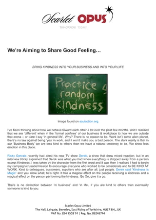 We’re Aiming to Share Good Feeling…


                   BRING KINDNESS INTO YOUR BUSINESS AND INTO YOUR LIFE




                                       Image found on soulaction.org

I’ve been thinking about how we behave toward each other a lot over the past few months. And I realised
that we are ‘different’ when in the ‘formal confines’ of our business & workplace to how we are outside
that arena – or dare I say ‘in general life’. Why? There is no reason to be. Work isn’t some alien planet,
there’s no law against being ‘you’ in work, and it won’t make you a bad person. The stark reality is that in
our ‘Business Body’ we are less kind to others than we have a natural tendency to be. We show less
emotion in this place.

Ricky Gervais recently had aired his new TV show Derek, a show that drew mixed reaction; but in an
interview Ricky explained that Derek was what you had when everything is stripped away from a person
except Kindness. I was taken by the character from the first word and it was then I realised I had to begin
my campaign/crusade/mission to encourage everyone who worked to be considerate and to BE KIND AT
WORK. Kind to colleagues, customers, suppliers who are after all, just people. Derek said “Kindness is
Magic” and you know what; he’s right. It has a magical effect on the people receiving a kindness and a
magical effect on the person performing the kindness. Go On, give it a go.

There is no distinction between ‘in business’ and ‘in life’, if you are kind to others then eventually
someone is kind to you.




                                             Scarlet Opus Limited 
                     The Hall, Lairgate, Beverley, East Riding of Yorkshire, HU17 8HL, UK 
                                  VAT No. 894 8503 74 | Reg. No. 06246744 
 