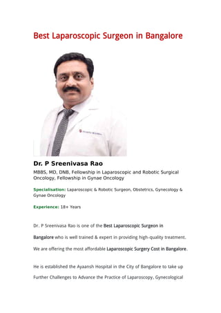 Best Laparoscopic Surgeon in Bangalore
Dr. P Sreenivasa Rao
MBBS, MD, DNB, Fellowship in Laparoscopic and Robotic Surgical
Oncology, Fellowship in Gynae Oncology
Specialisation: Laparoscopic & Robotic Surgeon, Obstetrics, Gynecology &
Gynae Oncology
Experience: 18+ Years
Dr. P Sreenivasa Rao is one of the Best Laparoscopic Surgeon in
Bangalore who is well trained & expert in providing high-quality treatment.
We are offering the most affordable Laparoscopic Surgery Cost in Bangalore.
He is established the Ayaansh Hospital in the City of Bangalore to take up
Further Challenges to Advance the Practice of Laparoscopy, Gynecological
 
