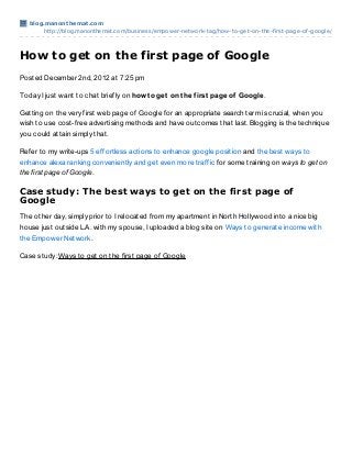 blog.manont hemat .com
       http://blog.manonthemat.com/business/empower-network-tag/how-to-get-on-the-first-page-of-google/




How to get on the first page of Google
Posted December 2nd, 2012 at 7:25 pm

Today I just want to chat briefly on how t o get on t he f irst page of Google.

Getting on the very first web page of Google for an appropriate search term is crucial, when you
wish to use cost-free advertising methods and have outcomes that last. Blogging is the technique
you could attain simply that.

Refer to my write-ups 5 effortless actions to enhance google position and the best ways to
enhance alexa ranking conveniently and get even more traffic for some training on ways to get on
the first page of Google.

Case study: The best ways to get on the first page of
Google
The other day, simply prior to I relocated from my apartment in North Hollywood into a nice big
house just outside L.A. with my spouse, I uploaded a blog site on Ways to generate income with
the Empower Network.

Case study: Ways to get on the first page of Google
 