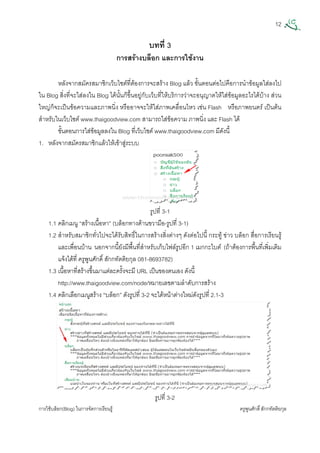 12
การใชบล็อก(Blog) ในการจัดการเรียนรู ครูพูนศักดิ์สักกทัตติยกุล
 
บทที่ 3
การสรางบล็อก และการใชงาน
หลังจากสมัครสมาชิกเว็บไซตที่ตองการจะสราง Blog แลว ขั้นตอนตอไปคือการนําขอมูลใสลงไป
ใน Blog สิ่งที่จะใสลงใน Blog ไดนั้นก็ขึ้นอยูกับเว็บที่ใหบริการวาจะอนุญาตใหใสขอมูลอะไรไดบาง สวน
ใหญก็จะเปนขอความและภาพนิ่ง หรืออาจจะใหใสภาพเคลื่อนไหว เชน Flash หรือภาพยนตร เปนตน
สําหรับในเว็บไซต www.thaigoodview.com สามารถใสขอความ ภาพนิ่ง และ Flash ได
ขั้นตอนการใสขอมูลลงใน Blog ที่เว็บไซต www.thaigoodview.com มีดังนี้
1. หลังจากสมัครสมาชิกแลวใหเขาสูระบบ
รูปที่ 3-1
1.1 คลิกเมนู “สรางเนื้อหา” (บล็อกทางดานขวามือ-รูปที่ 3-1)
1.2 สําหรับสมาชิกทั่วไปจะไดรับสิทธิ์ในการสรางสิ่งตางๆ ดังตอไปนี้ กระทู ขาว บล็อก สื่อการเรียนรู
และเพื่อนบาน นอกจากนี้ยังมีพื้นที่สําหรับเก็บไฟลรูปอีก 1 เมกกะไบต (ถาตองการพื้นที่เพิ่มเติม
แจงไดที่ ครูพูนศักดิ์ สักกทัตติยกุล 081-8693782)
1.3 เนื้อหาที่สรางขึ้นมาแตละครั้งจะมี URL เปนของตนเอง ดังนี้
http://www.thaigoodview.com/node/หมายเลขตามลําดับการสราง
1.4 คลิกเลือกเมนูสราง “บล็อก” ดังรูปที่ 3-2 จะไดหนาตางใหมดังรูปที่ 2.1-3
รูปที่ 3-2
 