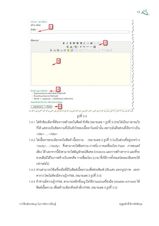 13
การใชบล็อก(Blog) ในการจัดการเรียนรู ครูพูนศักดิ์สักกทัตติยกุล
 
รูปที่ 3-3
1.4.1 ใสหัวขอบล็อกที่ตองการสรางลงในฟลด หัวขอ (หมายเลข 1 รูปที่ 3-3)จะใสเปนภาษาอะไร
ก็ได แตควรเปนขอความที่เปนหัวใจของเนื้อหาในหนานั้น เพราะมันคือสวนที่เรียกวาเปน
<title>…..</title>
1.4.2 ใสเนื้อหาของบล็อกลงในฟลด เนื้อความ (หมายเลข 2 รูปที่ 3-3)เปนสวนที่อยูระหวาง
<body>…</body> ซึ่งสามารถใสขอความ ภาพนิ่ง ภาพเคลื่อนไหว Flash ภาพยนตร
เสียง ได นอกจากนี้ยังสามารถใสสัญลักษณพิเศษ Emotions และการสรางตาราง และที่จะ
ขาดเสียมิไดในการสรางเว็บเพจคือ การเชื่อมโยง (Link) ซึ่งวิธีการทั้งหมดโดยละเอียดจะได
กลาวตอไป
1.4.3 ทานสามารถใชเครื่องมือที่มีในฟลดเนื้อความเพื่อชวยพิมพ ปรับแตง แทรกรูปภาพ แทรก
ตาราง โดยไมตองมีความรู HTML (หมายเลข 3 รูปที่ 3-3)
1.4.4 ถาทานมีความรู HTML สามารถคลิกที่เมนู ปดใชงานแถบเครื่องมือ (disable rich-text) ใต
ฟลดเนื้อความ เพื่อสรางบล็อกดวยคําสั่ง HTML (หมายเลข 4 รูปที่ 3-3)
 