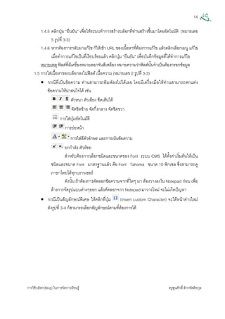 14
การใชบล็อก(Blog) ในการจัดการเรียนรู ครูพูนศักดิ์สักกทัตติยกุล
 
1.4.5 คลิกปุม “ยืนยัน” เพื่อใหระบบทําการสรางบล็อกที่ทานสรางขึ้นมาโดยอัตโนมัติ (หมายเลข
5 รูปที่ 3-3)
1.4.6 หากตองการกลับมาแกไข ก็ใหเขา URL ของเนื้อหาที่ตองการแกไข แลวคลิกเลือกเมนู แกไข
เมื่อทําการแกไขเปนที่เรียบรอยแลว คลิกปุม “ยืนยัน” เพื่อบันทึกขอมูลที่ไดทําการแกไข
หมายเหตุ ฟลดที่มีเครื่องหมายดอกจันสีเหลือง หมายความวาฟลดนั้นจําเปนตองกรอกขอมูล
1.5 การใสเนื้อหาของบล็อกลงในฟลด เนื้อความ (หมายเลข 2 รูปที่ 3-3)
• กรณีที่เปนขอความ ทานสามารถพิมพลงไปไดเลย โดยมีเครื่องมือใหทานสามารถตกแตง
ขอความใหนาสนใจได เชน
ตัวหนา ตัวเอียง ขีดเสนใต
จัดชิดซาย จัดกึ่งกลาง จัดชิดขวา
การใสปุมอัตโนมัติ
การยอหนา
การใสสีตัวอักษร และการเนนขอความ
ยกกําลัง ตัวหอย
สําหรับตองการเลือกชนิดและขนาดของ Font ระบบ CMS ไดตั้งคาเริ่มตนใหเปน
ชนิดและขนาด Font มาตรฐานแลว คือ Font Tahoma ขนาด 10 พิกเซล ซึ่งสามารถดู
ภาษาไทยไดทุกบราวเซอร
ดังนั้น ถาตองการคัดลอกขอความจากที่ใดๆ มา ตองวางลงใน Notepad กอน เพื่อ
ลางการจัดรูปแบบตางๆออก แลวคัดลอกจาก Notepad มาวางใหม จะไมเกิดปญหา
• กรณีเปนสัญลักษณพิเศษ ใหคลิกที่ปุม (Insert custom Character) จะไดหนาตางใหม
ดังรูปที่ 3-4 ก็สามารถเลือกสัญลักษณตามที่ตองการได
 