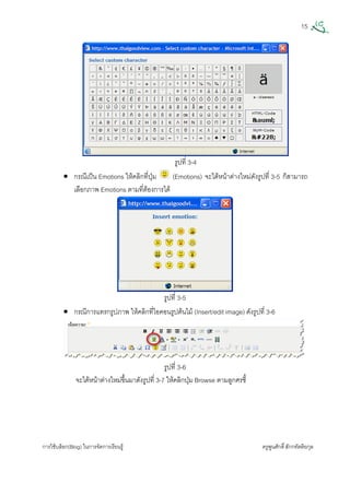 15
การใชบล็อก(Blog) ในการจัดการเรียนรู ครูพูนศักดิ์สักกทัตติยกุล
 
รูปที่ 3-4
• กรณีเปน Emotions ใหคลิกที่ปุม (Emotions) จะไดหนาตางใหมดังรูปที่ 3-5 ก็สามารถ
เลือกภาพ Emotions ตามที่ตองการได
รูปที่ 3-5
• กรณีการแทรกรูปภาพ ใหคลิกที่ไอคอนรูปตนไม (Insert/edit image) ดังรูปที่ 3-6
รูปที่ 3-6
จะไดหนาตางใหมขึ้นมาดังรูปที่ 3-7 ใหคลิกปุม Browse ตามลูกศรชี้
 