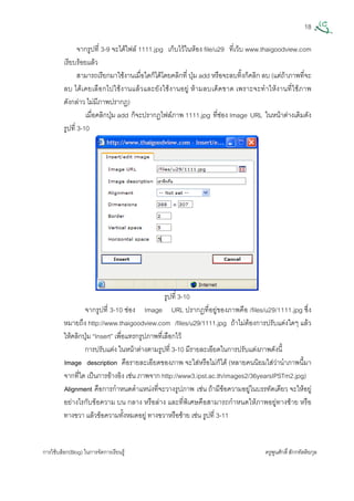 18
การใชบล็อก(Blog) ในการจัดการเรียนรู ครูพูนศักดิ์สักกทัตติยกุล
 
จากรูปที่ 3-9 จะไดไฟล 1111.jpg เก็บไวในหอง file/u29 ที่เว็บ www.thaigoodview.com
เรียบรอยแลว
สามารถเรียกมาใชงานเมื่อใดก็ไดโดยคลิกที่ ปุม add หรือจะลบทิ้งก็คลิก ลบ (แตถาภาพที่จะ
ลบ ไดเคยเลือกไปใชงานแลวและยังใชงานอยู หามลบเด็ดขาด เพราะจะทําใหงานที่ใชภาพ
ดังกลาว ไมมีภาพปรากฏ)
เมื่อคลิกปุม add ก็จะปรากฏไฟลภาพ 1111.jpg ที่ชอง Image URL ในหนาตางเดิมดัง
รูปที่ 3-10
รูปที่ 3-10
จากรูปที่ 3-10 ชอง Image URL ปรากฏที่อยูของภาพคือ /files/u29/1111.jpg ซึ่ง
หมายถึง http://www.thaigoodview.com /files/u29/1111.jpg ถาไมตองการปรับแตงใดๆ แลว
ใหคลิกปุม “Insert” เพื่อแทรกรูปภาพที่เลือกไว
การปรับแตง ในหนาตางตามรูปที่ 3-10 มีรายละเอียดในการปรับแตงภาพดังนี้
Image description คือรายละเอียดของภาพ จะใสหรือไมก็ได (หลายคนนิยมใสวานําภาพนี้มา
จากที่ใด เปนการอางอิง เชน ภาพจาก http://www3.ipst.ac.th/images2/36yearsIPSTm2.jpg)
Alignment คือการกําหนดตําแหนงที่จะวางรูปภาพ เชน ถามีขอความอยูในบรรทัดเดียว จะใหอยู
อยางไรกับขอความ บน กลาง หรือลาง และที่พิเศษคือสามารถกําหนดใหภาพอยูทางซาย หรือ
ทางขวา แลวขอความทั้งหมดอยู ทางขวาหรือซาย เชน รูปที่ 3-11
 