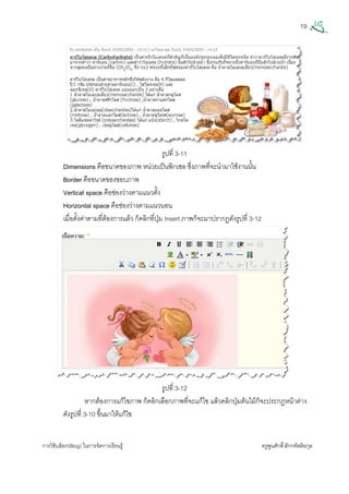 19
การใชบล็อก(Blog) ในการจัดการเรียนรู ครูพูนศักดิ์สักกทัตติยกุล
 
รูปที่ 3-11
Dimensions คือขนาดของภาพ หนวยเปนพิกเซล ซึ่งภาพที่จะนํามาใชงานนั้น
Border คือขนาดของขอบภาพ
Vertical space คือชองวางตามแนวตั้ง
Horizontal space คือชองวางตามแนวนอน
เมื่อตั้งคาตามที่ตองการแลว ก็คลิกที่ปุม Insert ภาพก็จะมาปรากฏดังรูปที่ 3-12
รูปที่ 3-12
หากตองการแกไขภาพ ก็คลิกเลือกภาพที่จะแกไข แลวคลิกปุมตนไมก็จะประกฎหนาตาง
ดังรูปที่ 3-10 ขึ้นมาใหแกไข
 