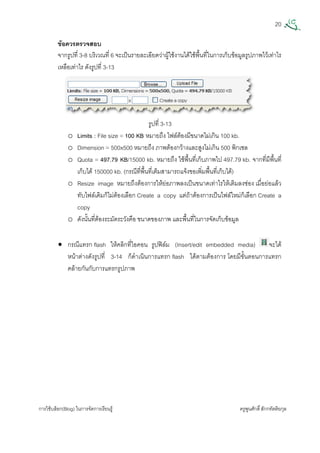 20
การใชบล็อก(Blog) ในการจัดการเรียนรู ครูพูนศักดิ์สักกทัตติยกุล
 
ขอควรตรวจสอบ
จากรูปที่ 3-8 บริเวณที่ 6 จะเปนรายละเอียดวาผูใชงานไดใชพื้นที่ในการเก็บขอมูลรูปภาพไวเทาไร
เหลือเทาไร ดังรูปที่ 3-13
รูปที่ 3-13
o Limits : File size = 100 KB หมายถึง ไฟลตองมีขนาดไมเกิน 100 kb.
o Dimension = 500x500 หมายถึง ภาพตองกวางและสูงไมเกิน 500 พิกเซล
o Quota = 497.79 KB/15000 kb. หมายถึง ใชพื้นที่เก็บภาพไป 497.79 kb. จากที่มีพื้นที่
เก็บได 150000 kb. (กรณีที่พื้นที่เต็มสามารถแจงขอเพิ่มพื้นที่เก็บได)
o Resize image หมายถึงตองการใหยอภาพลงเปนขนาดเทาไรใหเติมลงชอง เมื่อยอแลว
ทับไฟลเดิมก็ไมตองเลือก Create a copy แตถาตองการเปนไฟลใหมก็เลือก Create a
copy
o ดังนั้นที่ตองระมัดระวังคือ ขนาดของภาพ และพื้นที่ในการจัดเก็บขอมูล
• กรณีแทรก flash ใหคลิกที่ไอคอน รูปฟลม (Insert/edit embedded media) จะได
หนาตางดังรูปที่ 3-14 ก็ดําเนินการแทรก flash ไดตามตองการ โดยมีขั้นตอนการแทรก
คลายกันกับการแทรกรูปภาพ
 