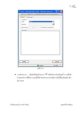 21
การใชบล็อก(Blog) ในการจัดการเรียนรู ครูพูนศักดิ์สักกทัตติยกุล
 
รูปที่ 3-14
• การสรางตาราง เมื่อคลิกที่ปุมสรางตาราง จะไดหนาตางใหมดังรูปที่ 3-15 เพื่อให
กําหนดคาตารางที่ตองการ และเมื่อไดกําหนดคาตารางตามตองการเปนที่เรียบรอยแลว คลิก
ปุม “Insert”
 