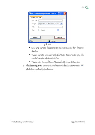 23
การใชบล็อก(Blog) ในการจัดการเรียนรู ครูพูนศักดิ์สักกทัตติยกุล
 
รูปที่ 3-16
Link URL หมายถึง ที่อยูของเว็บไซต รูปภาพ ไฟลเอกสาร สื่อ ฯ ที่ตองการ
เชื่อมโยง
Target หมายถึง ลักษณะการเปดเมื่อผูใชคลิก ตองการใหเปด URL นั้น
แทนที่หนาตางเดิม หรือเปดหนาตางใหม
Title หมายถึง ขอความที่ตองการใหแสดงเมื่อมีผูใชนําเมาสไปแตะ link
o เชื่อมโยงจากรูปภาพ ใหคลิกเลือกภาพที่ตองการจะเชื่อมโยง แลวคลิกที่ปุม
แลวดําเนินการเหมือนเชื่อมโยงขอความ
 