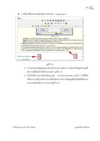 24
การใชบล็อก(Blog) ในการจัดการเรียนรู ครูพูนศักดิ์สักกทัตติยกุล
 
• การใชคําสั่งขึ้นหนาใหมอัตโนมัติ ดวยคําสั่ง <!--pagebreak-->
รูปที่ 3-17
o กําหนดขอบเขตขอมูลของแตละหนาตามความตองการ แลวจดจําขอมูลทายสุดที่
ตองการตัดขึ้นหนาใหมไว หมายเลข 1 รูปที่ 3-17
o คลิกปดใชงานแถบเครื่องมือ(disable rich-text) หมายเลข 2 รูปที่ 3-17 ใตฟลด
เนื้อความ จะสังเกตเห็นวาแถบเครื่องมือจะหายไป และขอมูลที่อยูในฟลดเนื้อความ
จะกลายเปนคําสั่งภาษา HTML ดังรูปที่ 3-18
 