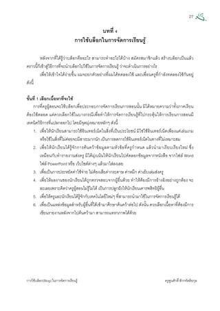 27
การใชบล็อก(Blog) ในการจัดการเรียนรู ครูพูนศักดิ์สักกทัตติยกุล
 
บทที่ 4
การใชบล็อกในการจัดการเรียนรู
หลังจากที่ไดรูวาบล็อกคืออะไร สามารถทําอะไรไดบาง สมัครสมาชิกแลว สรางบล็อกเปนแลว
คราวนี้ก็เขาสูวิธีการที่จะนําบล็อกไปใชในการจัดการเรียนรู วาจะดําเนินการอยางไร
เพื่อใหเขาใจไดงายขึ้น ผมจะยกตัวอยางที่ผมไดทดลองใช และเพื่อนครูที่กําลังทดลองใชกันอยู
ดังนี้
ขั้นที่ 1 เลือกเนื้อหาที่จะใช
การที่ครูผูสอนจะใชบล็อกเพื่อประกอบการจัดการเรียนการสอนนั้น มิไดหมายความวาทั้งภาคเรียน
ตองใชตลอด แตควรเลือกใชในบางกรณีเพื่อทําใหการจัดการเรียนรูที่ไปกระตุนใหการเรียนการสอนมี
เทคนิควิธีการที่แปลกออกไป โดยมีจุดมุงหมายหลักๆ ดังนี้
1. เพื่อใหนักเรียนสามารถใชอินเทอรเน็ตในสิ่งที่เปนประโยชน มิใชใชอินเทอรเน็ตเพียงแคเลนเกม
หรือใชในสิ่งที่ไมคอยจะมีสาระมากนัก เปนการลดการใชอินเทอรเน็ตในทางที่ไมเหมาะสม
2. เพื่อใหนักเรียนไดรูจักการคนควาขอมูลตามหัวขอที่ครูกําหนด แลวนํามาเรียบเรียงใหม ซึ่ง
เหมือนกับทํารายงานสงครู มิไดมุงเนนใหนักเรียนไปคัดลอกขอมูลจากหนังสือ จากไฟล Word
ไฟล PowerPoint หรือ เว็บไซตตางๆ แลวมาใสลงเลย
3. เพื่อเปนการประหยัดคาใชจาย ไมตองเสียคากระดาษ คาหมึก คาเย็บเลมสงครู
4. เพื่อใหผลงานของนักเรียนไดถูกตรวจสอบจากผูอื่นดวย ทําใหตองมีการอางอิงอยางถูกตอง จะ
ละเลยเพราะคิดวาครูผูสอนไมรูไมได เปนการปลูกฝงใหนักเรียนเคารพสิทธิผูอื่น
5. เพื่อใหครูและนักเรียนไดรูจักกับเทคโนโลยีใหมๆ ที่สามารถนํามาใชในการจัดการเรียนรูได
6. เพื่อเปนแหลงขอมูลสําหรับผูอื่นที่ไดเขามาศึกษาคนควาตอไป ดังนั้น ควรเลือกเนื้อหาที่ตองมีการ
เขียนรายงานหลังจากไปคนความา สามารถแทรกภาพไดดวย
 