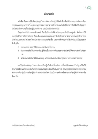 1
การใชบล็อก(Blog) ในการจัดการเรียนรู ครูพูนศักดิ์สักกทัตติยกุล
 
คําแนะนํา
หนังสือ เรื่อง การใชบล็อก(Blog) ในการจัดการเรียนรู ไดจัดทําขึ้นเพื่อใชประกอบการจัดการเรียน
การสอนแบบบูรณาการ ซึ่งครูผูสอนทุกกลุมสาระสามารถที่จะนําเทคโนโลยีดังกลาวไปใชได ซึ่งไมอยาก
เกินไปนักสําหรับครูที่จะเรียนรูในการใชงาน และนําไปจัดกิจกรรมได
ปจจุบันการใชงานคอมพิวเตอร ถือเปนเรื่องปกติสําหรับครูและนักเรียนอยูแลว ดังนั้นการใช
เทคโนโลยีในการจัดการเรียนรู ตองปรับปรุงและตรวจสอบดูวาสิ่งใดที่จะสามารถนําเทคโนโลยีเขามาชวย
ได หรือเปลี่ยนเทคโนโลยีที่ใชอยูใหเหมาะสมและดียิ่งขึ้น ประการสําคัญ การใชเทคโนโลยีมีจุประสงค
สําคัญคือ
1. การลดภาระ ลดคาใชจาย ลดเวลาในการทํางาน
2. เกิดการกระตุนใหเกิดการเรียนรูที่งายขึ้น สะดวกขึ้น และสามารถเรียนรูไดทุกคน ทุกที่ และทุก
เวลา
3. ไมนําเทคโนโลยีมาใชสอนแทนครู แตใชเทคโนโลยีมาชวยครูในการจัดกิจกรรมการเรียนรู
การใชบล็อก(Blog) ในการจัดการเรียนรู เปนอีกหนึ่งนวัตกรรมที่ผมไดทดลอง ปรับปรุง แกไข ให
สามารถใชงานไดเหมาะสมกับบริบทของแตละโรงเรียนไดเปนอยางดี เปนการเรียนรูรวมกันในทุกกลุม
สาระการเรียนรู เปนการเรียนรูรวมกันระหวางโรงเรียน นับเปนการสรางเครือขายการเรียนรูที่ตองชวยเหลือ
พึ่งพากัน
 